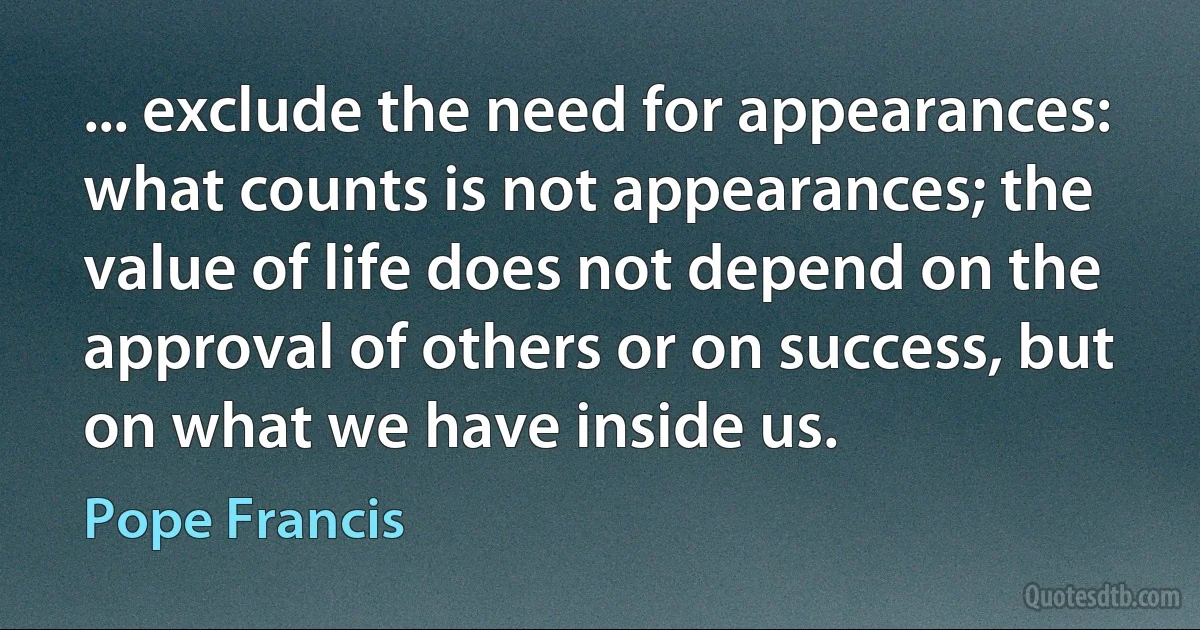 ... exclude the need for appearances: what counts is not appearances; the value of life does not depend on the approval of others or on success, but on what we have inside us. (Pope Francis)