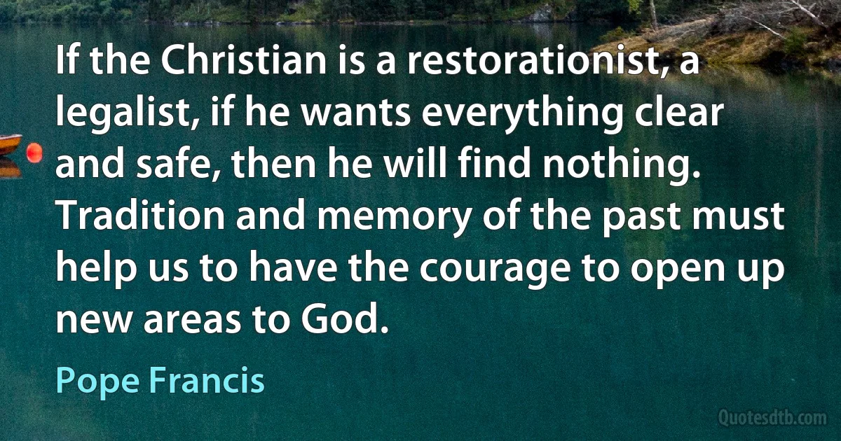 If the Christian is a restorationist, a legalist, if he wants everything clear and safe, then he will find nothing. Tradition and memory of the past must help us to have the courage to open up new areas to God. (Pope Francis)