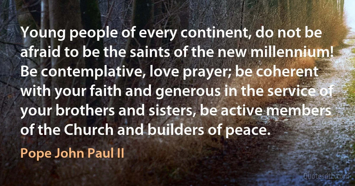 Young people of every continent, do not be afraid to be the saints of the new millennium! Be contemplative, love prayer; be coherent with your faith and generous in the service of your brothers and sisters, be active members of the Church and builders of peace. (Pope John Paul II)