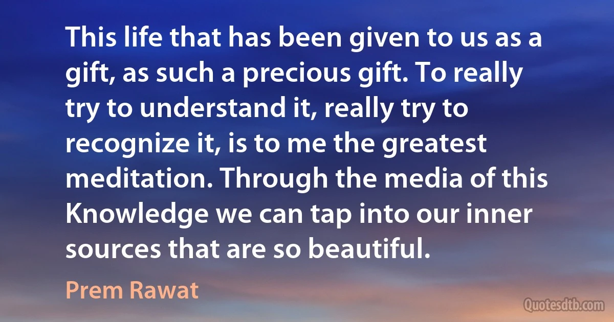 This life that has been given to us as a gift, as such a precious gift. To really try to understand it, really try to recognize it, is to me the greatest meditation. Through the media of this Knowledge we can tap into our inner sources that are so beautiful. (Prem Rawat)