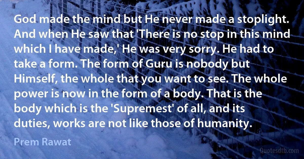 God made the mind but He never made a stoplight. And when He saw that 'There is no stop in this mind which I have made,' He was very sorry. He had to take a form. The form of Guru is nobody but Himself, the whole that you want to see. The whole power is now in the form of a body. That is the body which is the 'Supremest' of all, and its duties, works are not like those of humanity. (Prem Rawat)