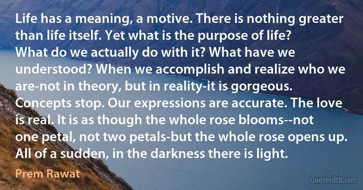 Life has a meaning, a motive. There is nothing greater than life itself. Yet what is the purpose of life? What do we actually do with it? What have we understood? When we accomplish and realize who we are-not in theory, but in reality-it is gorgeous. Concepts stop. Our expressions are accurate. The love is real. It is as though the whole rose blooms--not one petal, not two petals-but the whole rose opens up. All of a sudden, in the darkness there is light. (Prem Rawat)