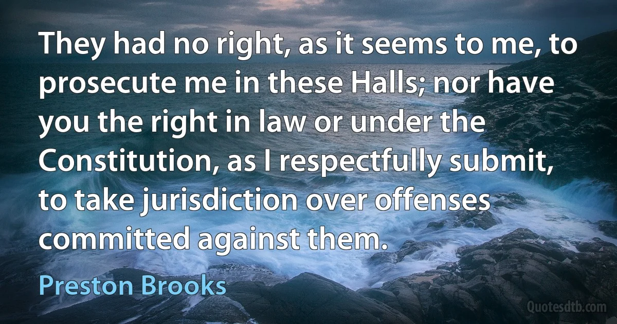 They had no right, as it seems to me, to prosecute me in these Halls; nor have you the right in law or under the Constitution, as I respectfully submit, to take jurisdiction over offenses committed against them. (Preston Brooks)