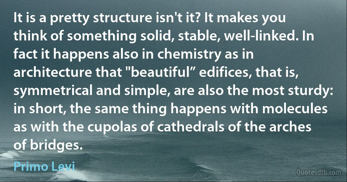 It is a pretty structure isn't it? It makes you think of something solid, stable, well-linked. In fact it happens also in chemistry as in architecture that "beautiful” edifices, that is, symmetrical and simple, are also the most sturdy: in short, the same thing happens with molecules as with the cupolas of cathedrals of the arches of bridges. (Primo Levi)