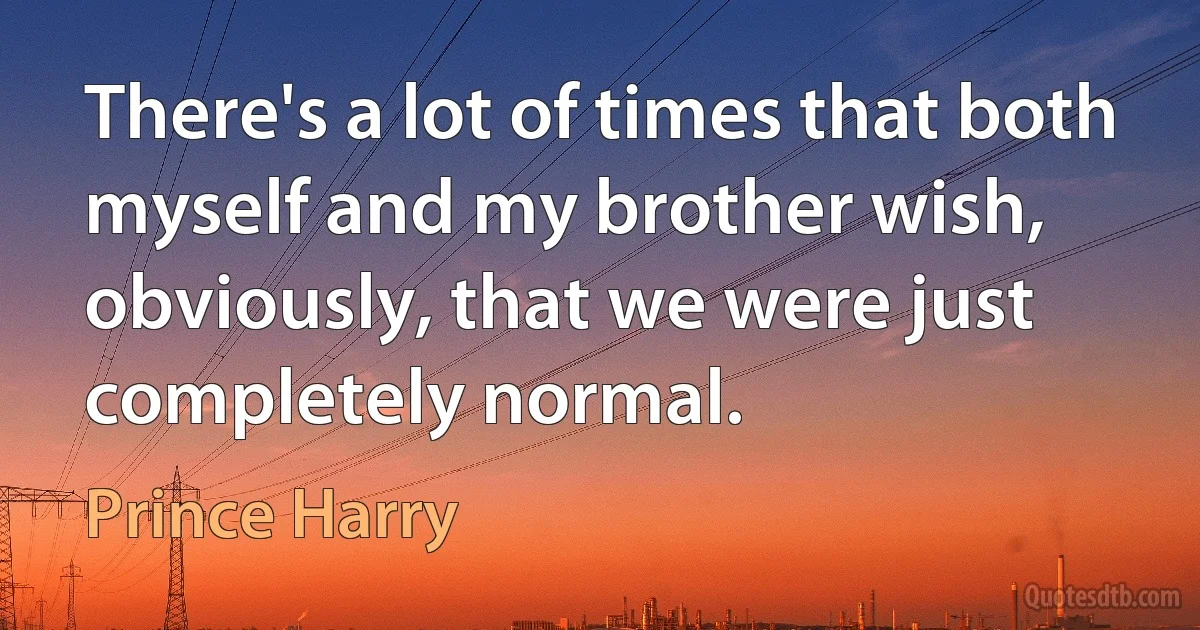 There's a lot of times that both myself and my brother wish, obviously, that we were just completely normal. (Prince Harry)