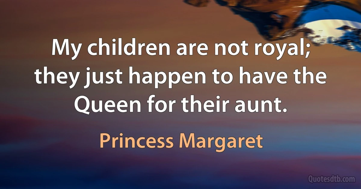 My children are not royal; they just happen to have the Queen for their aunt. (Princess Margaret)