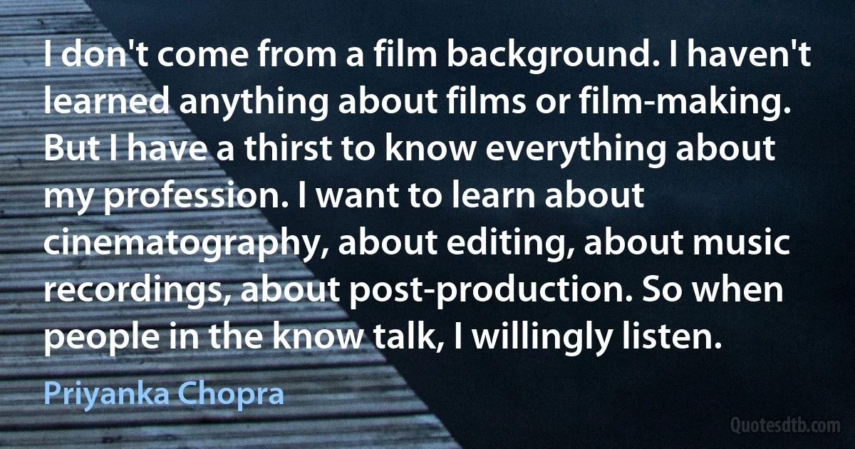 I don't come from a film background. I haven't learned anything about films or film-making. But I have a thirst to know everything about my profession. I want to learn about cinematography, about editing, about music recordings, about post-production. So when people in the know talk, I willingly listen. (Priyanka Chopra)