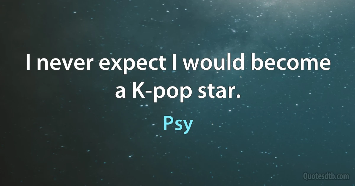 I never expect I would become a K-pop star. (Psy)