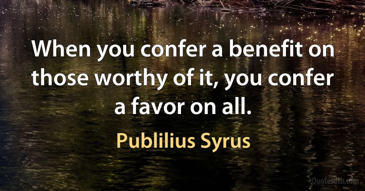 When you confer a benefit on those worthy of it, you confer a favor on all. (Publilius Syrus)