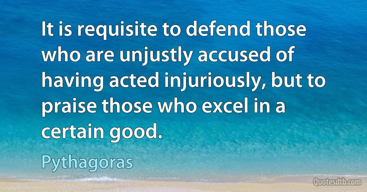 It is requisite to defend those who are unjustly accused of having acted injuriously, but to praise those who excel in a certain good. (Pythagoras)