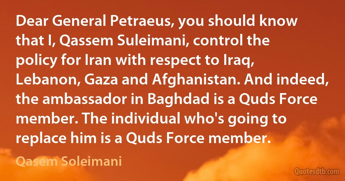 Dear General Petraeus, you should know that I, Qassem Suleimani, control the policy for Iran with respect to Iraq, Lebanon, Gaza and Afghanistan. And indeed, the ambassador in Baghdad is a Quds Force member. The individual who's going to replace him is a Quds Force member. (Qasem Soleimani)