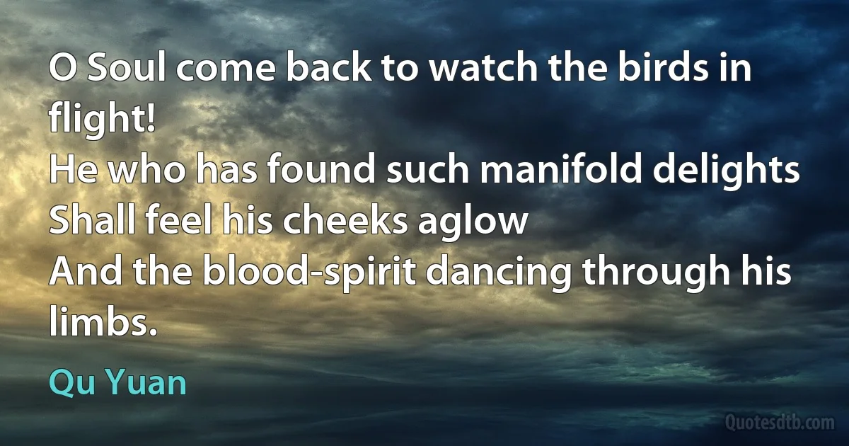 O Soul come back to watch the birds in flight!
He who has found such manifold delights
Shall feel his cheeks aglow
And the blood-spirit dancing through his limbs. (Qu Yuan)