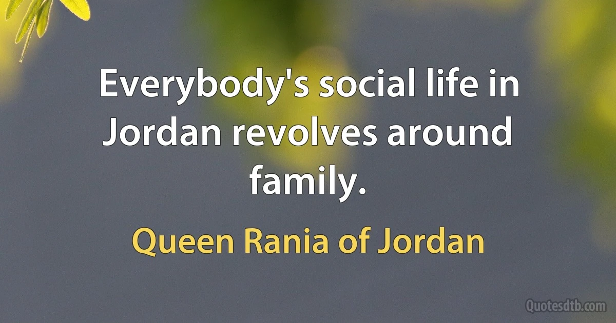 Everybody's social life in Jordan revolves around family. (Queen Rania of Jordan)