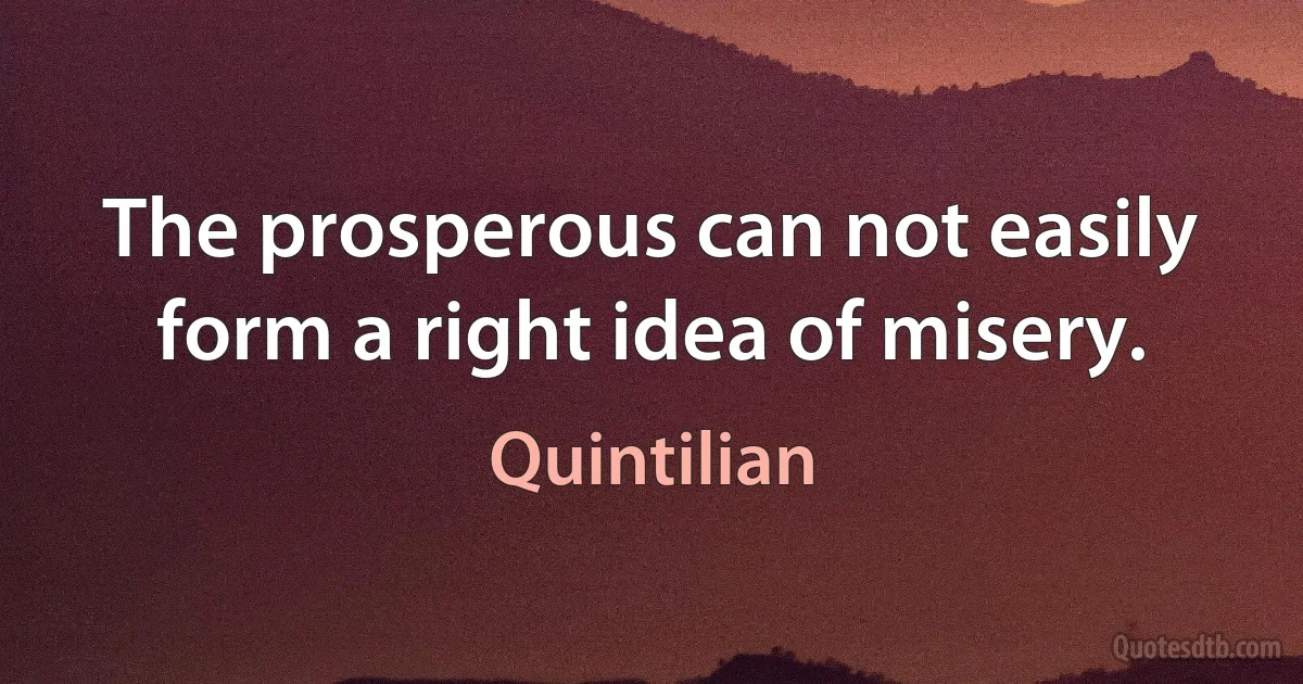 The prosperous can not easily form a right idea of misery. (Quintilian)