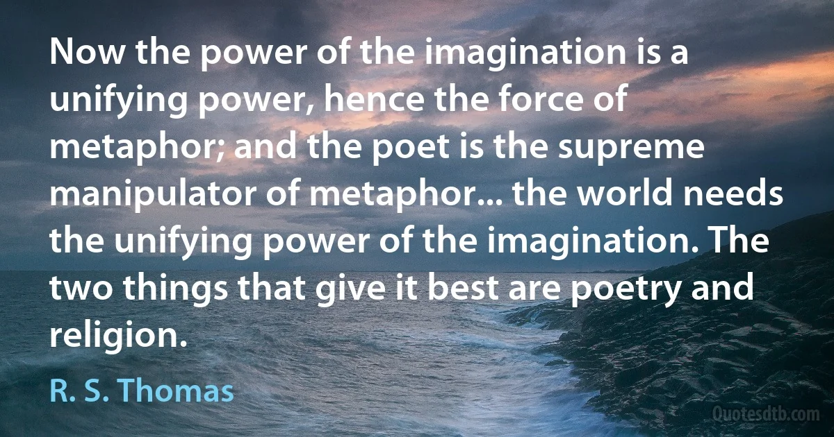 Now the power of the imagination is a unifying power, hence the force of metaphor; and the poet is the supreme manipulator of metaphor... the world needs the unifying power of the imagination. The two things that give it best are poetry and religion. (R. S. Thomas)