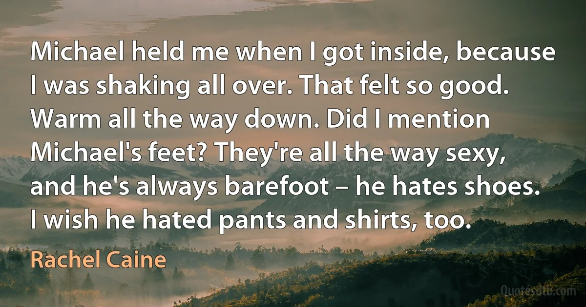 Michael held me when I got inside, because I was shaking all over. That felt so good. Warm all the way down. Did I mention Michael's feet? They're all the way sexy, and he's always barefoot – he hates shoes. I wish he hated pants and shirts, too. (Rachel Caine)