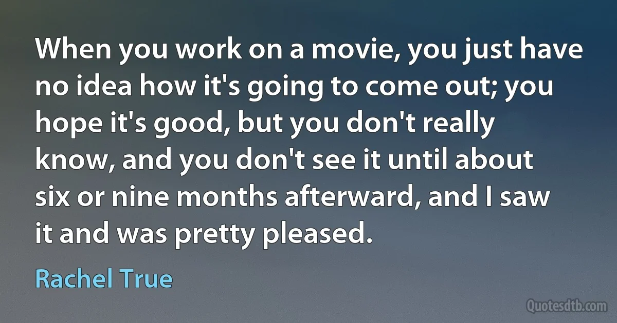 When you work on a movie, you just have no idea how it's going to come out; you hope it's good, but you don't really know, and you don't see it until about six or nine months afterward, and I saw it and was pretty pleased. (Rachel True)