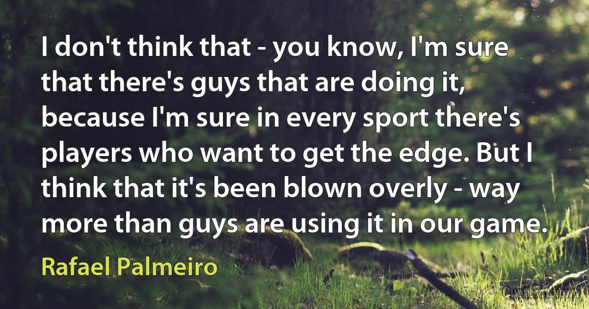 I don't think that - you know, I'm sure that there's guys that are doing it, because I'm sure in every sport there's players who want to get the edge. But I think that it's been blown overly - way more than guys are using it in our game. (Rafael Palmeiro)