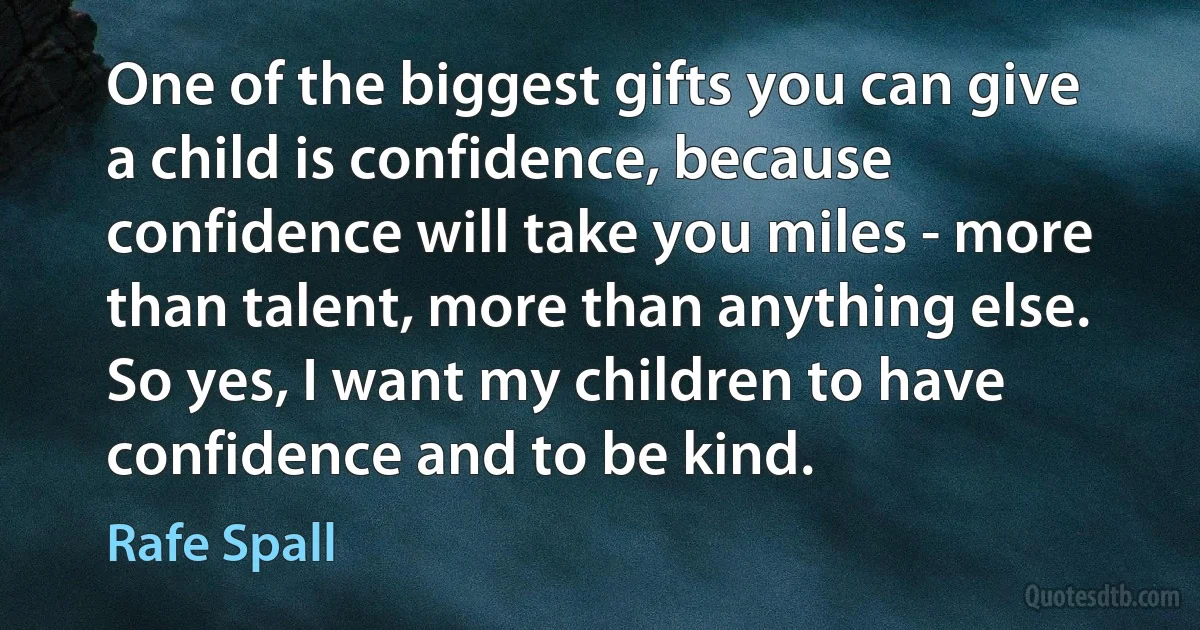 One of the biggest gifts you can give a child is confidence, because confidence will take you miles - more than talent, more than anything else. So yes, I want my children to have confidence and to be kind. (Rafe Spall)