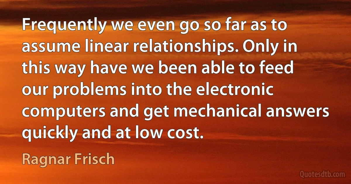 Frequently we even go so far as to assume linear relationships. Only in this way have we been able to feed our problems into the electronic computers and get mechanical answers quickly and at low cost. (Ragnar Frisch)