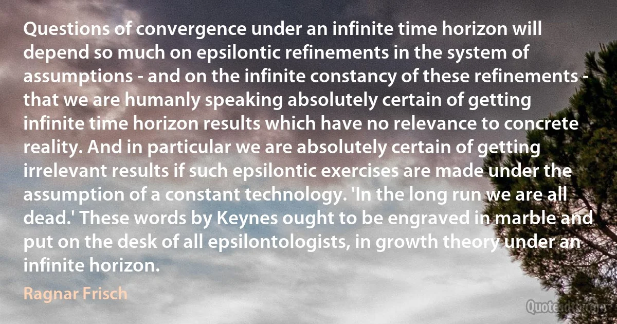 Questions of convergence under an infinite time horizon will depend so much on epsilontic refinements in the system of assumptions - and on the infinite constancy of these refinements - that we are humanly speaking absolutely certain of getting infinite time horizon results which have no relevance to concrete reality. And in particular we are absolutely certain of getting irrelevant results if such epsilontic exercises are made under the assumption of a constant technology. 'In the long run we are all dead.' These words by Keynes ought to be engraved in marble and put on the desk of all epsilontologists, in growth theory under an infinite horizon. (Ragnar Frisch)