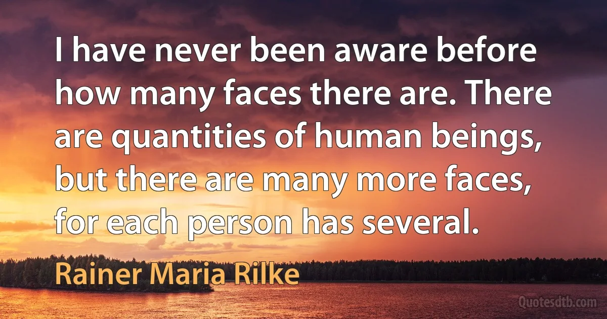 I have never been aware before how many faces there are. There are quantities of human beings, but there are many more faces, for each person has several. (Rainer Maria Rilke)