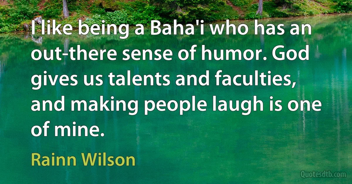 I like being a Baha'i who has an out-there sense of humor. God gives us talents and faculties, and making people laugh is one of mine. (Rainn Wilson)