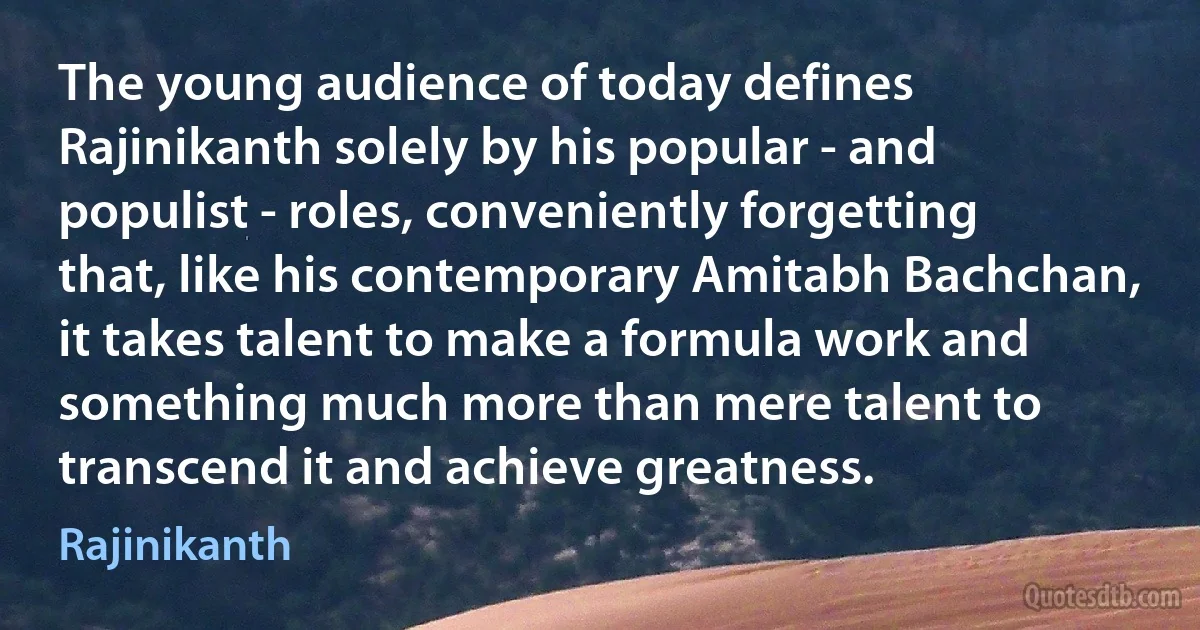 The young audience of today defines Rajinikanth solely by his popular - and populist - roles, conveniently forgetting that, like his contemporary Amitabh Bachchan, it takes talent to make a formula work and something much more than mere talent to transcend it and achieve greatness. (Rajinikanth)