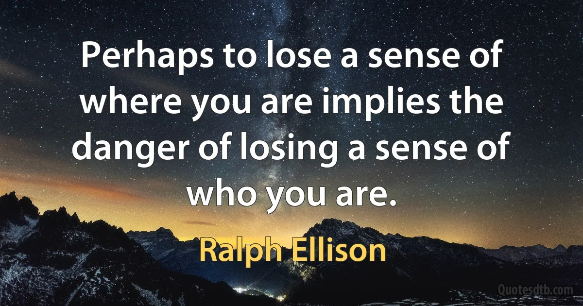 Perhaps to lose a sense of where you are implies the danger of losing a sense of who you are. (Ralph Ellison)