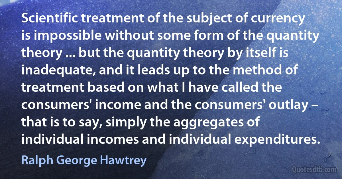 Scientific treatment of the subject of currency is impossible without some form of the quantity theory ... but the quantity theory by itself is inadequate, and it leads up to the method of treatment based on what I have called the consumers' income and the consumers' outlay – that is to say, simply the aggregates of individual incomes and individual expenditures. (Ralph George Hawtrey)