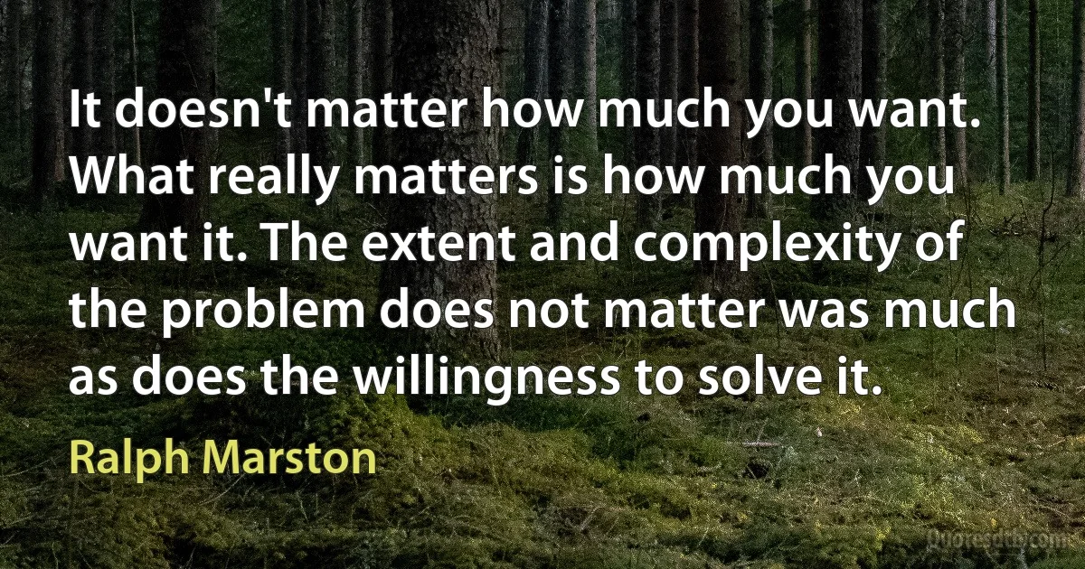 It doesn't matter how much you want. What really matters is how much you want it. The extent and complexity of the problem does not matter was much as does the willingness to solve it. (Ralph Marston)