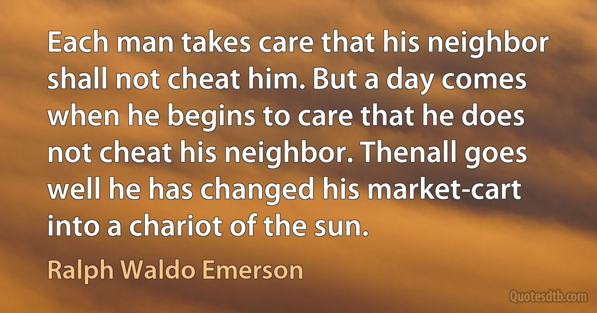 Each man takes care that his neighbor shall not cheat him. But a day comes when he begins to care that he does not cheat his neighbor. Thenall goes well he has changed his market-cart into a chariot of the sun. (Ralph Waldo Emerson)