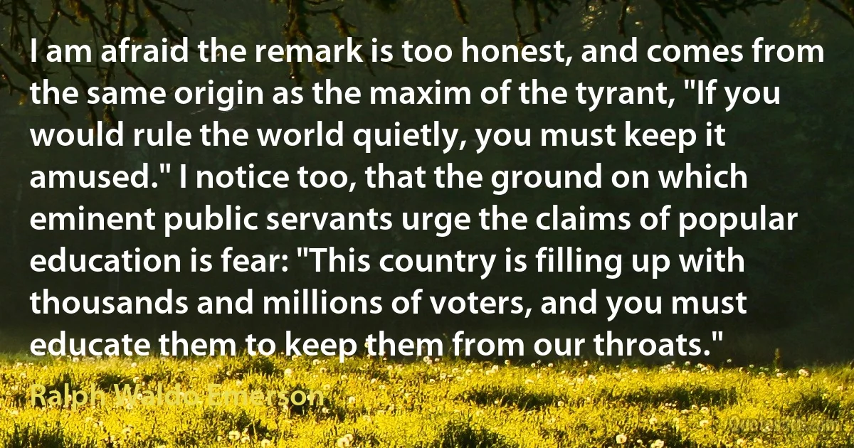 I am afraid the remark is too honest, and comes from the same origin as the maxim of the tyrant, "If you would rule the world quietly, you must keep it amused." I notice too, that the ground on which eminent public servants urge the claims of popular education is fear: "This country is filling up with thousands and millions of voters, and you must educate them to keep them from our throats." (Ralph Waldo Emerson)