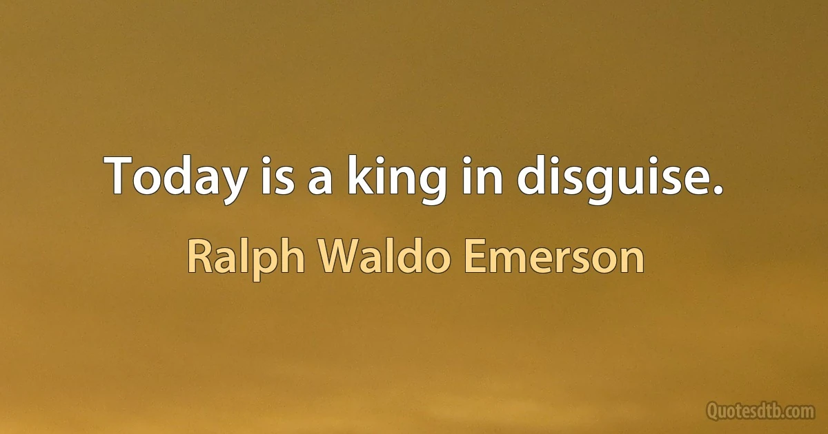 Today is a king in disguise. (Ralph Waldo Emerson)