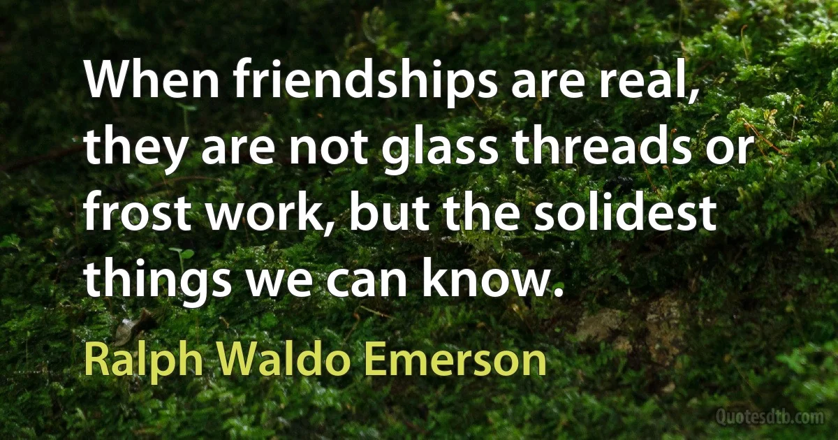 When friendships are real, they are not glass threads or frost work, but the solidest things we can know. (Ralph Waldo Emerson)