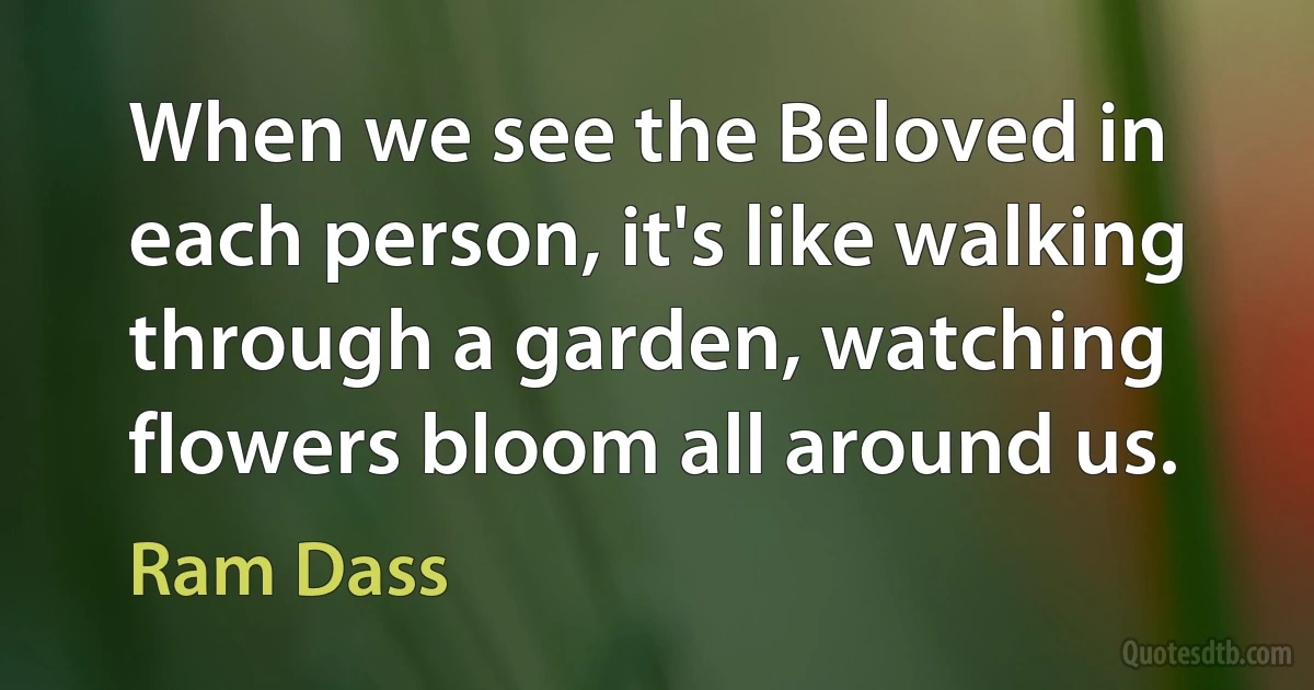 When we see the Beloved in each person, it's like walking through a garden, watching flowers bloom all around us. (Ram Dass)