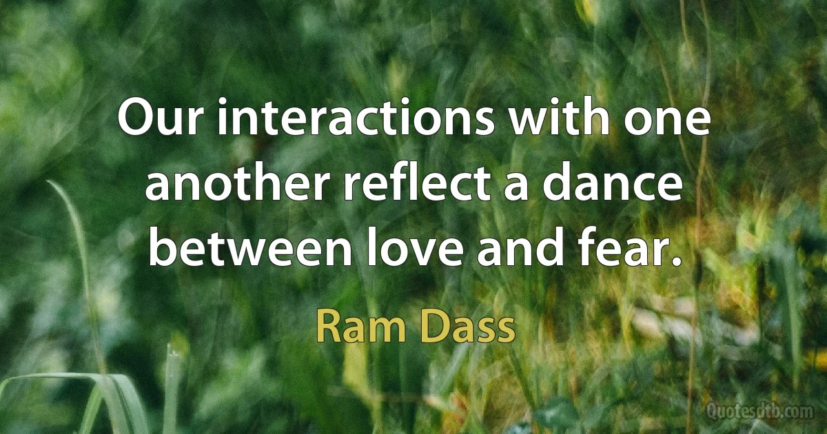 Our interactions with one another reflect a dance between love and fear. (Ram Dass)