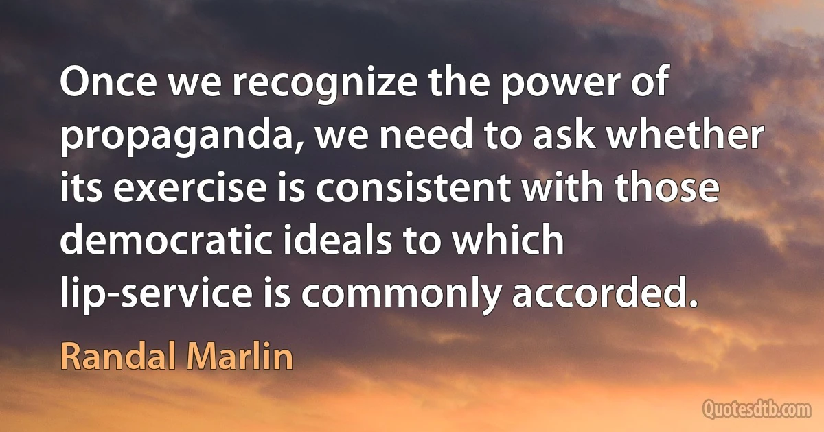 Once we recognize the power of propaganda, we need to ask whether its exercise is consistent with those democratic ideals to which lip-service is commonly accorded. (Randal Marlin)