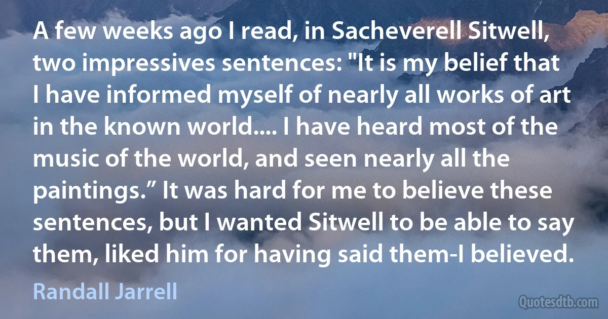 A few weeks ago I read, in Sacheverell Sitwell, two impressives sentences: "It is my belief that I have informed myself of nearly all works of art in the known world.... I have heard most of the music of the world, and seen nearly all the paintings.” It was hard for me to believe these sentences, but I wanted Sitwell to be able to say them, liked him for having said them-I believed. (Randall Jarrell)