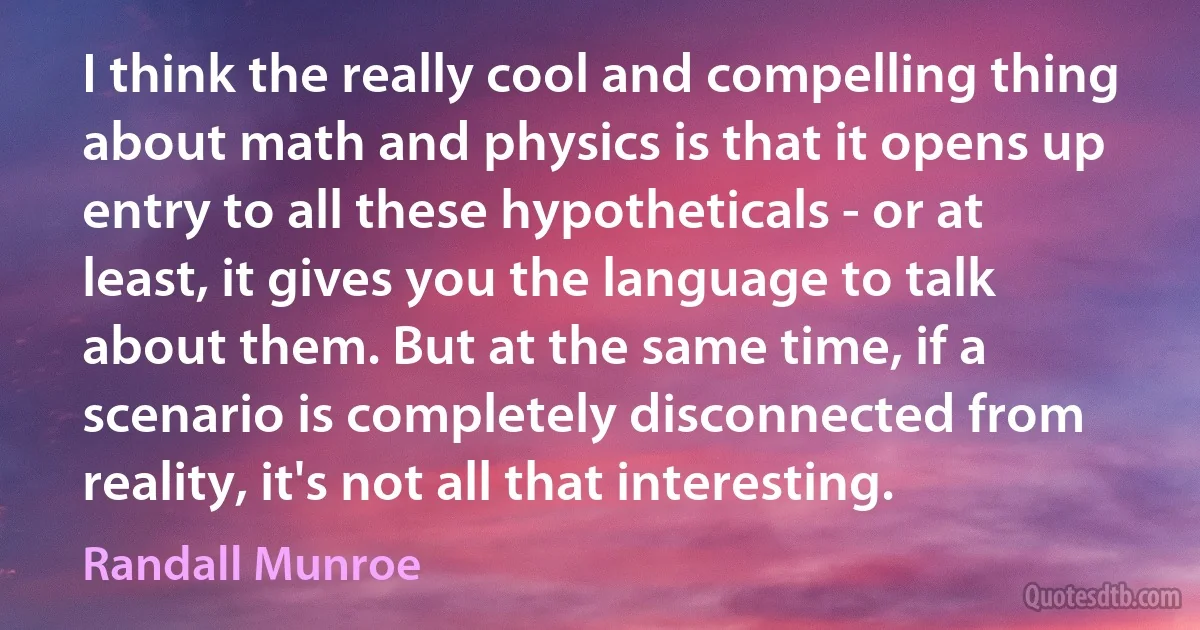 I think the really cool and compelling thing about math and physics is that it opens up entry to all these hypotheticals - or at least, it gives you the language to talk about them. But at the same time, if a scenario is completely disconnected from reality, it's not all that interesting. (Randall Munroe)