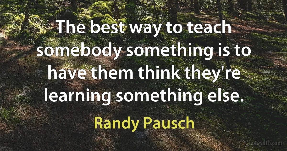 The best way to teach somebody something is to have them think they're learning something else. (Randy Pausch)