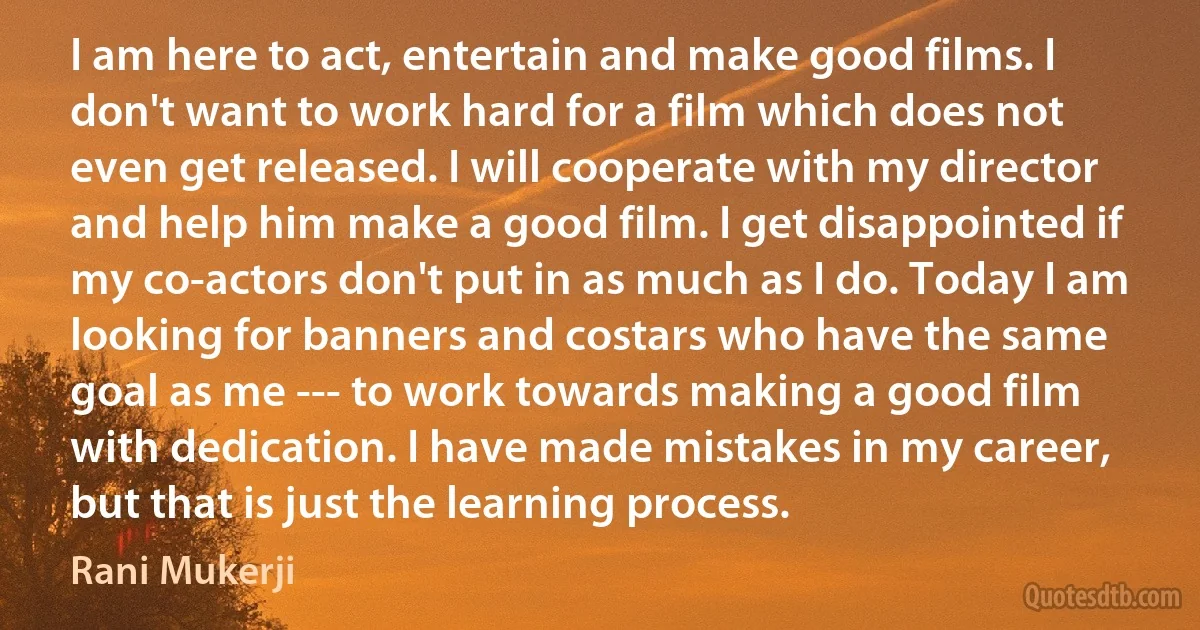 I am here to act, entertain and make good films. I don't want to work hard for a film which does not even get released. I will cooperate with my director and help him make a good film. I get disappointed if my co-actors don't put in as much as I do. Today I am looking for banners and costars who have the same goal as me --- to work towards making a good film with dedication. I have made mistakes in my career, but that is just the learning process. (Rani Mukerji)