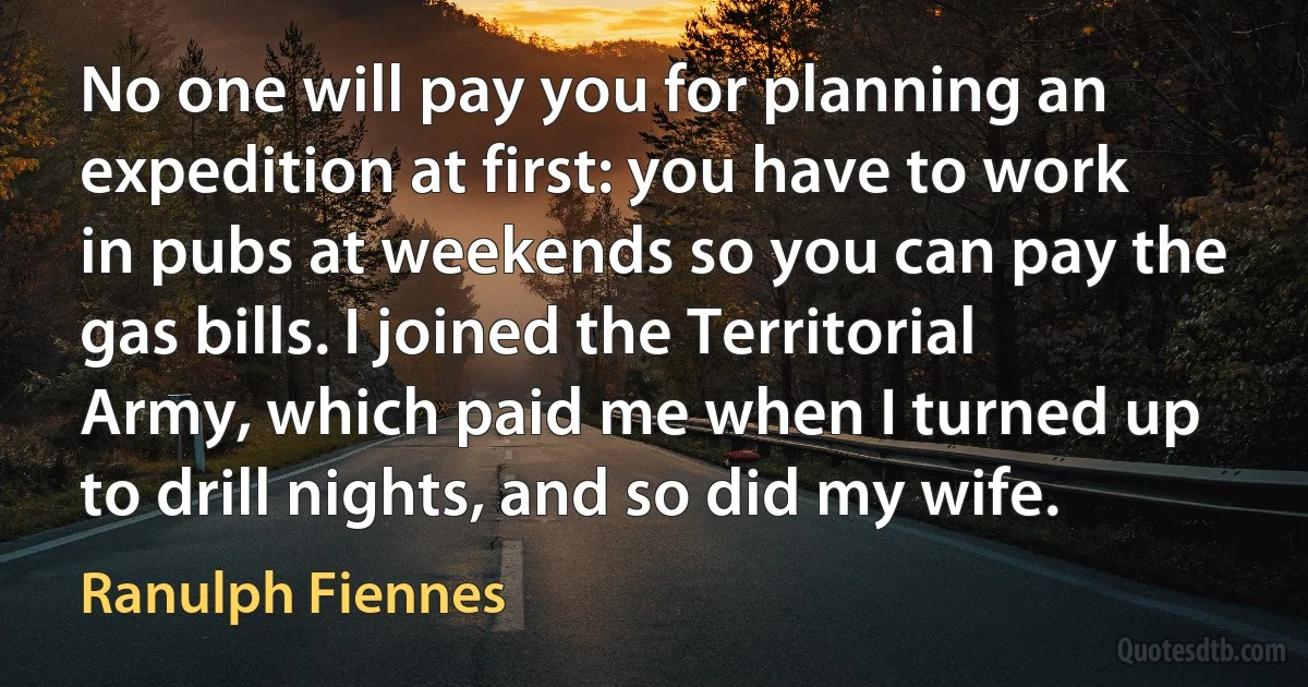 No one will pay you for planning an expedition at first: you have to work in pubs at weekends so you can pay the gas bills. I joined the Territorial Army, which paid me when I turned up to drill nights, and so did my wife. (Ranulph Fiennes)