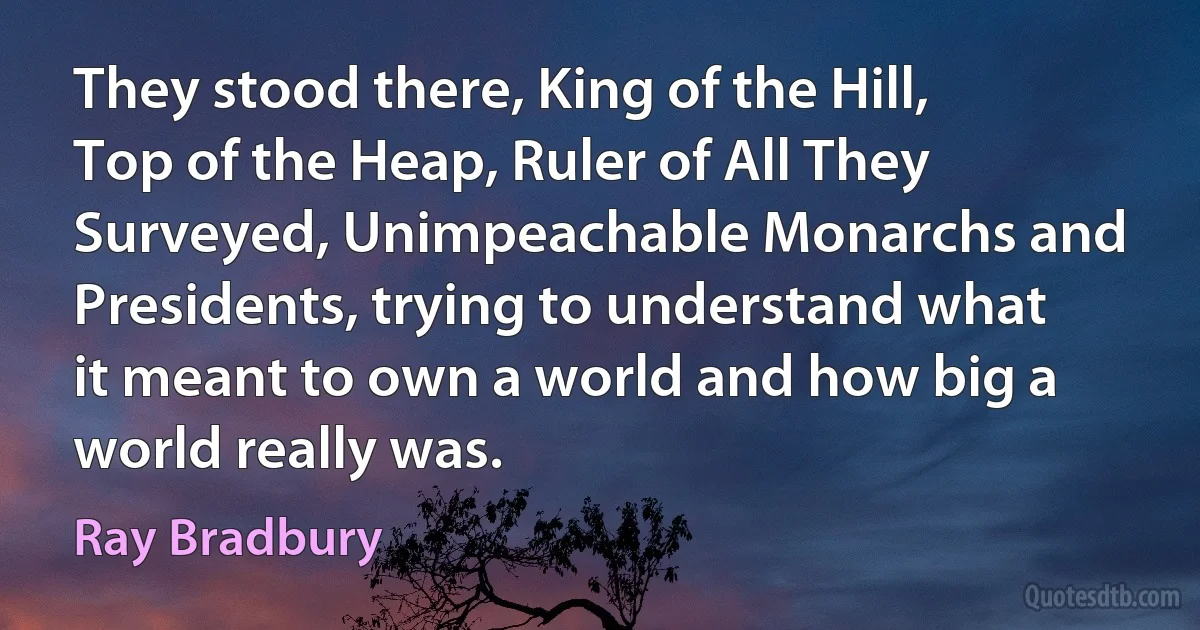 They stood there, King of the Hill, Top of the Heap, Ruler of All They Surveyed, Unimpeachable Monarchs and Presidents, trying to understand what it meant to own a world and how big a world really was. (Ray Bradbury)