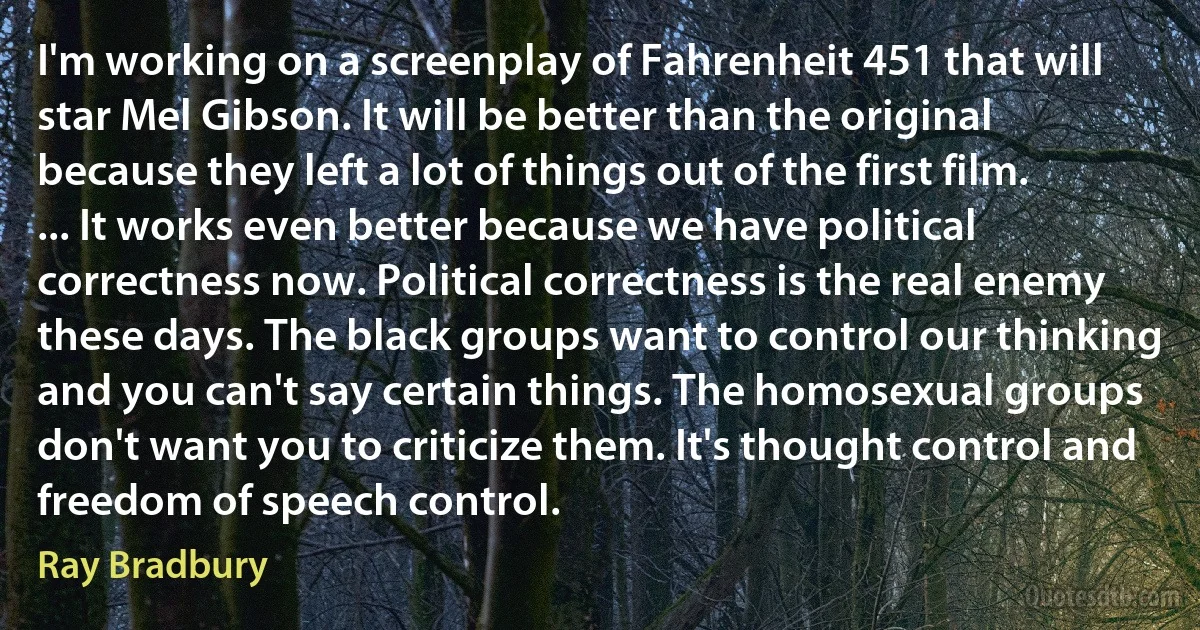 I'm working on a screenplay of Fahrenheit 451 that will star Mel Gibson. It will be better than the original because they left a lot of things out of the first film. ... It works even better because we have political correctness now. Political correctness is the real enemy these days. The black groups want to control our thinking and you can't say certain things. The homosexual groups don't want you to criticize them. It's thought control and freedom of speech control. (Ray Bradbury)