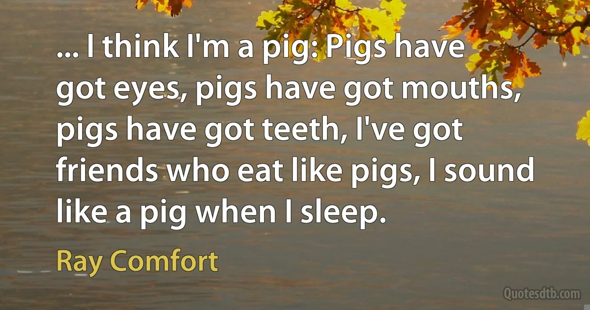 ... I think I'm a pig: Pigs have got eyes, pigs have got mouths, pigs have got teeth, I've got friends who eat like pigs, I sound like a pig when I sleep. (Ray Comfort)