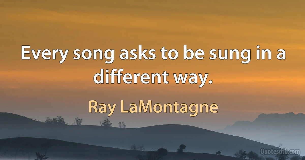 Every song asks to be sung in a different way. (Ray LaMontagne)