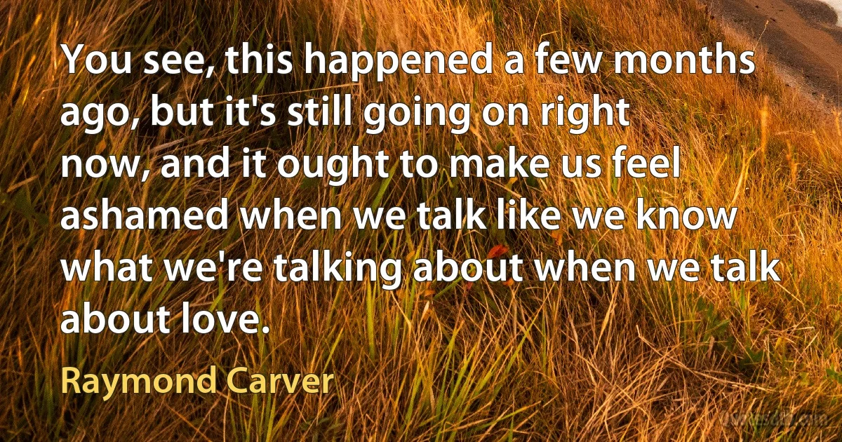 You see, this happened a few months ago, but it's still going on right now, and it ought to make us feel ashamed when we talk like we know what we're talking about when we talk about love. (Raymond Carver)