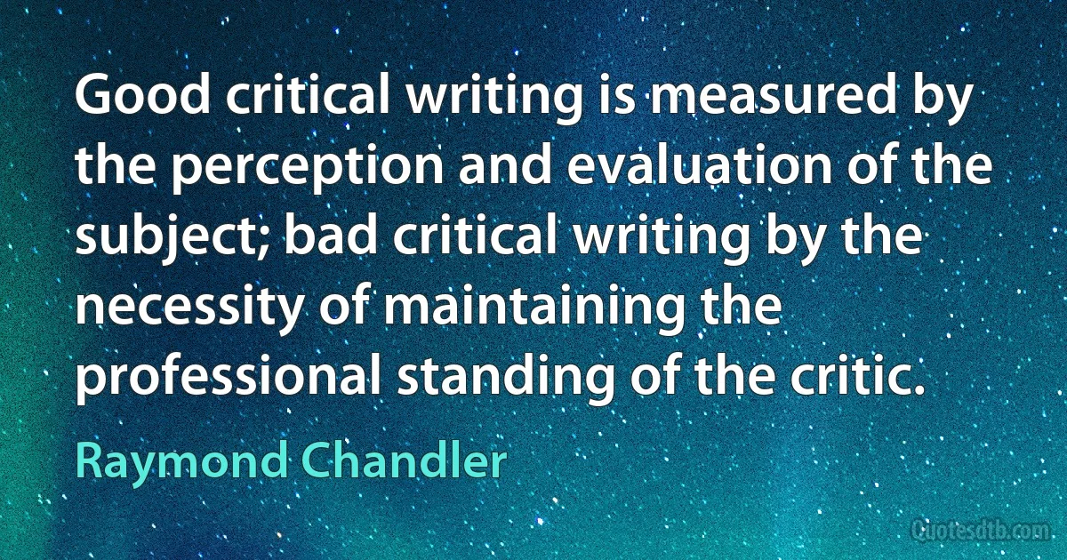 Good critical writing is measured by the perception and evaluation of the subject; bad critical writing by the necessity of maintaining the professional standing of the critic. (Raymond Chandler)