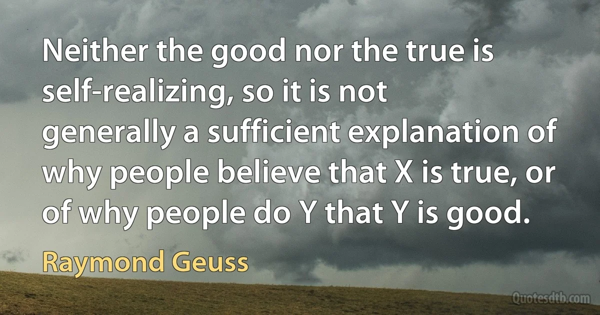 Neither the good nor the true is self-realizing, so it is not generally a sufficient explanation of why people believe that X is true, or of why people do Y that Y is good. (Raymond Geuss)